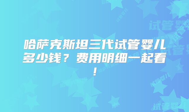 哈萨克斯坦三代试管婴儿多少钱?费用明细一起看!