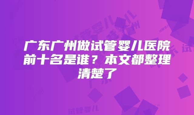 广东广州做试管婴儿医院前十名是谁？本文都整理清楚了