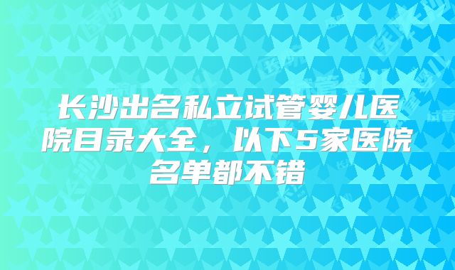 长沙出名私立试管婴儿医院目录大全，以下5家医院名单都不错