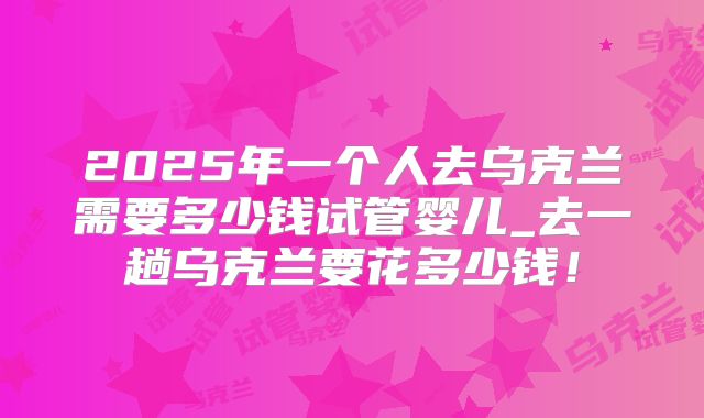 2025年一个人去乌克兰需要多少钱试管婴儿_去一趟乌克兰要花多少钱!
