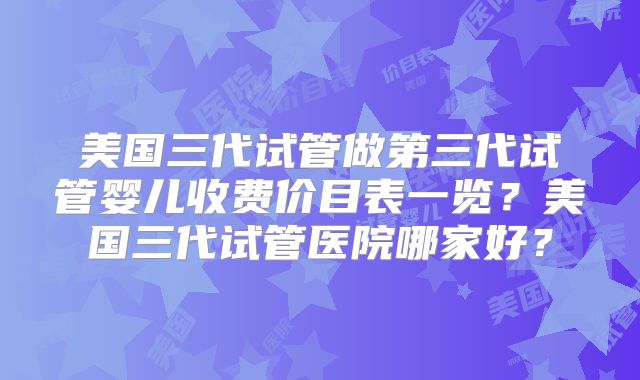 美国三代试管做第三代试管婴儿收费价目表一览？美国三代试管医院哪家好？