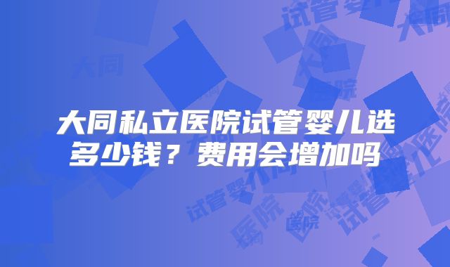 大同私立医院试管婴儿选多少钱？费用会增加吗