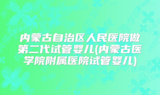 内蒙古自治区人民医院做第二代试管婴儿(内蒙古医学院附属医院试管婴儿)