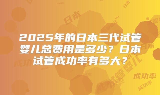 2025年的日本三代试管婴儿总费用是多少?日本试管成功率有多大?