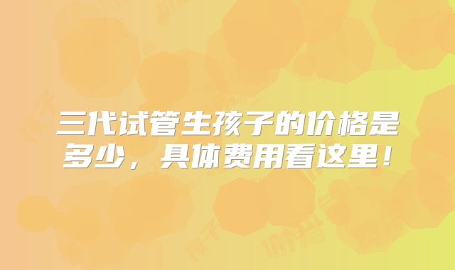 三代试管生孩子的价格是多少,具体费用看这里!