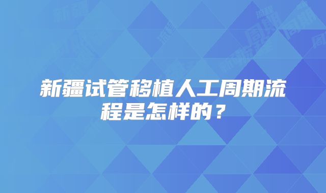 新疆试管移植人工周期流程是怎样的?