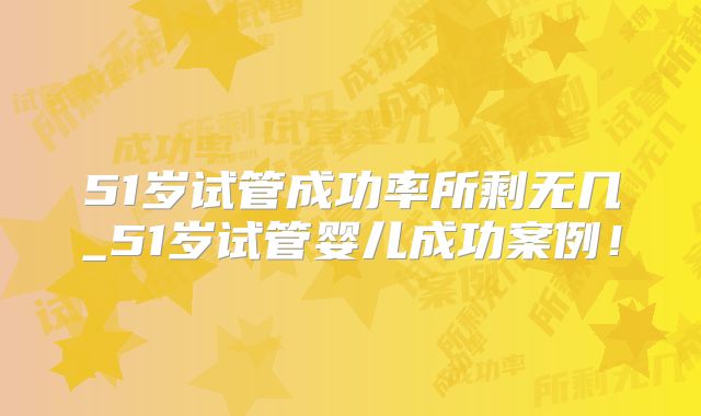 51岁试管成功率所剩无几_51岁试管婴儿成功案例！