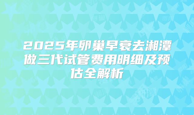 2025年卵巢早衰去湘潭做三代试管费用明细及预估全解析