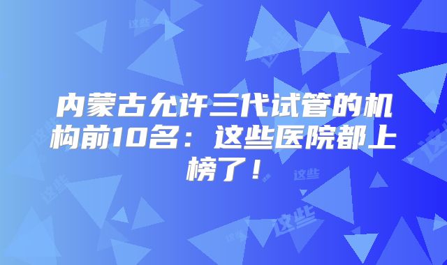 内蒙古允许三代试管的机构前10名:这些医院都上榜了!