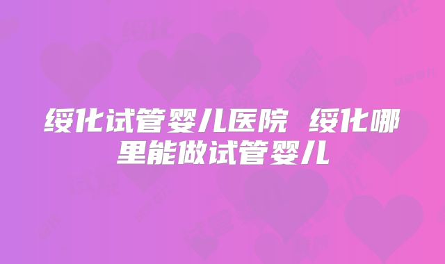 绥化试管婴儿医院 绥化哪里能做试管婴儿