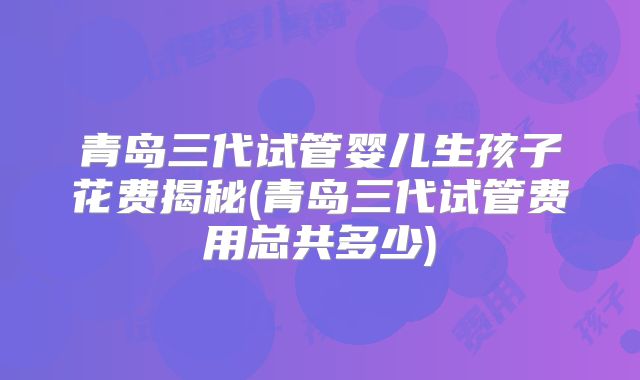 青岛三代试管婴儿生孩子花费揭秘(青岛三代试管费用总共多少)