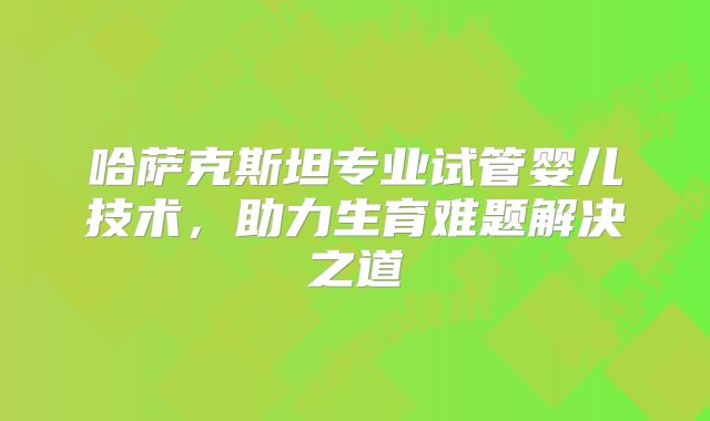 哈萨克斯坦专业试管婴儿技术,助力生育难题解决之道