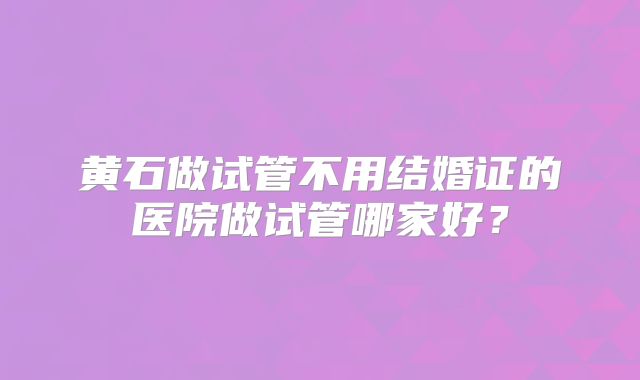 黄石做试管不用结婚证的医院做试管哪家好？