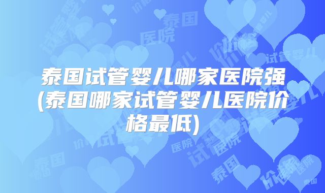 泰国试管婴儿哪家医院强(泰国哪家试管婴儿医院价格最低)