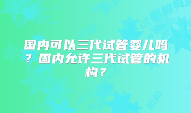国内可以三代试管婴儿吗？国内允许三代试管的机构？