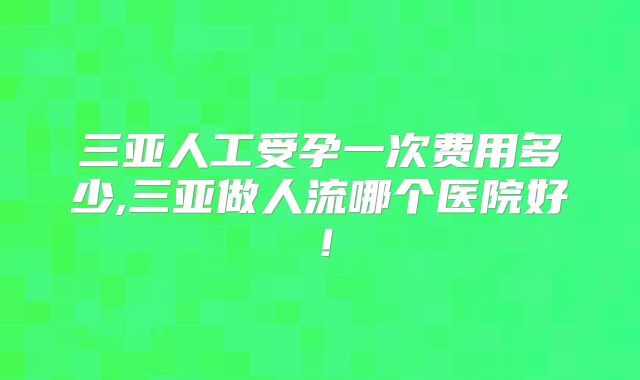 三亚人工受孕一次费用多少,三亚做人流哪个医院好!