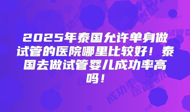 2025年泰国允许单身做试管的医院哪里比较好!泰国去做试管婴儿成功率高吗!