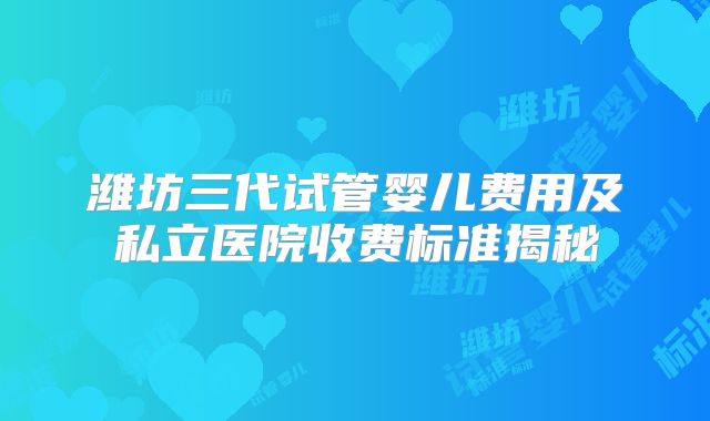 潍坊三代试管婴儿费用及私立医院收费标准揭秘
