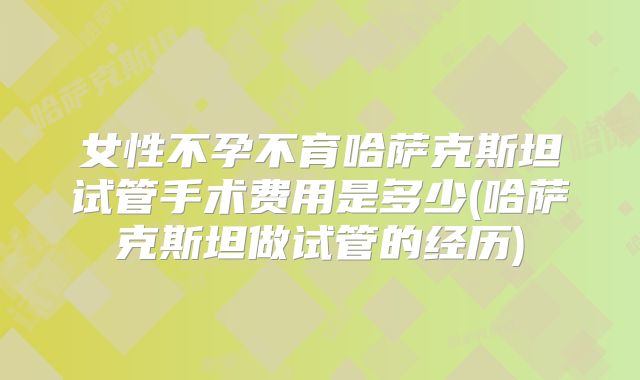 女性不孕不育哈萨克斯坦试管手术费用是多少(哈萨克斯坦做试管的经历)