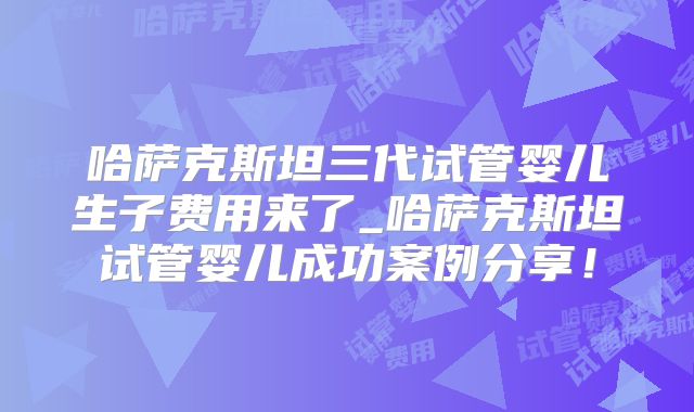 哈萨克斯坦三代试管婴儿生子费用来了_哈萨克斯坦试管婴儿成功案例分享！