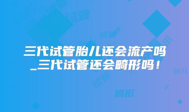 三代试管胎儿还会流产吗_三代试管还会畸形吗！