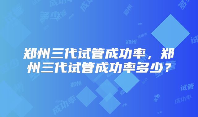 郑州三代试管成功率，郑州三代试管成功率多少？