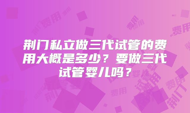 荆门私立做三代试管的费用大概是多少？要做三代试管婴儿吗？