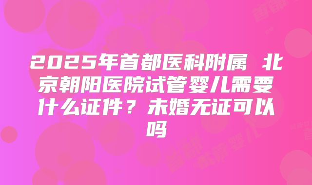 2025年首都医科附属 北京朝阳医院试管婴儿需要什么证件?未婚无证可以吗