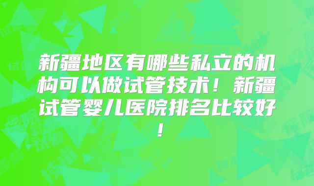 新疆地区有哪些私立的机构可以做试管技术！新疆试管婴儿医院排名比较好！