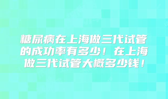 糖尿病在上海做三代试管的成功率有多少!在上海做三代试管大概多少钱!