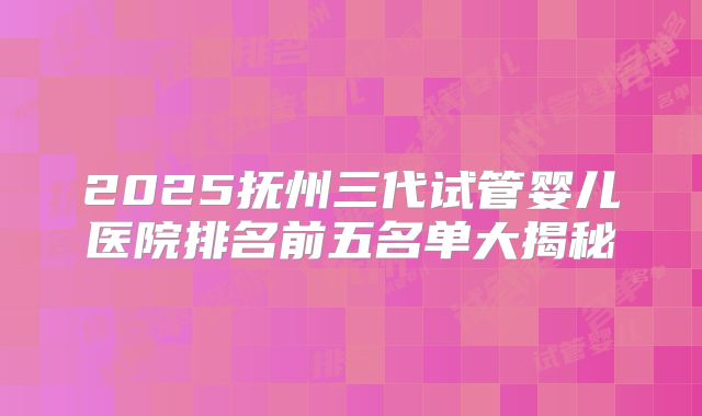 2025抚州三代试管婴儿医院排名前五名单大揭秘
