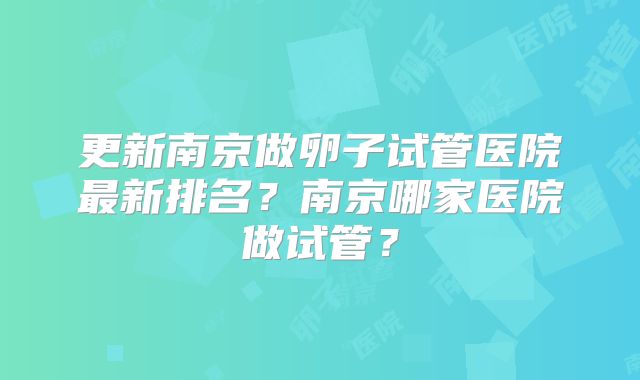 更新南京做卵子试管医院最新排名？南京哪家医院做试管？