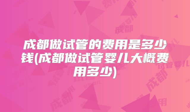 成都做试管的费用是多少钱(成都做试管婴儿大概费用多少)