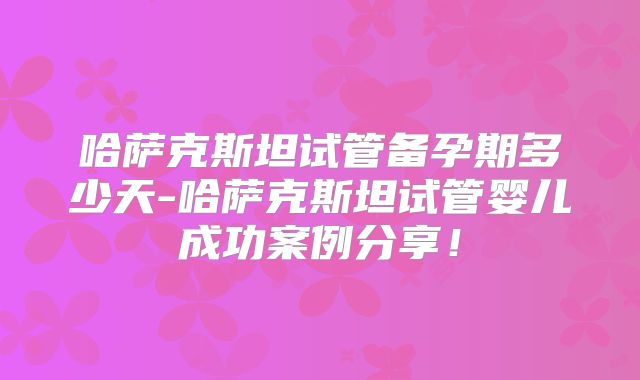 哈萨克斯坦试管备孕期多少天-哈萨克斯坦试管婴儿成功案例分享！