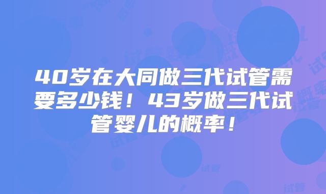 40岁在大同做三代试管需要多少钱!43岁做三代试管婴儿的概率!