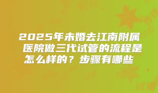 2025年未婚去江南附属 医院做三代试管的流程是怎么样的?步骤有哪些