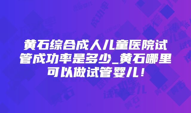 黄石综合成人儿童医院试管成功率是多少_黄石哪里可以做试管婴儿！