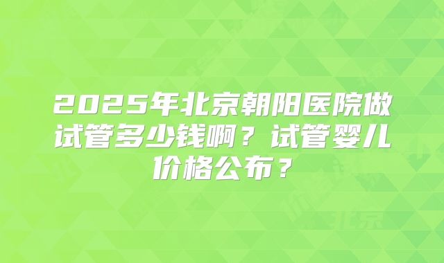 2025年北京朝阳医院做试管多少钱啊?试管婴儿价格公布?