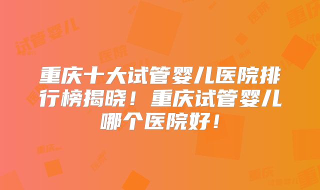 重庆十大试管婴儿医院排行榜揭晓!重庆试管婴儿哪个医院好!