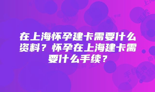 在上海怀孕建卡需要什么资料？怀孕在上海建卡需要什么手续？