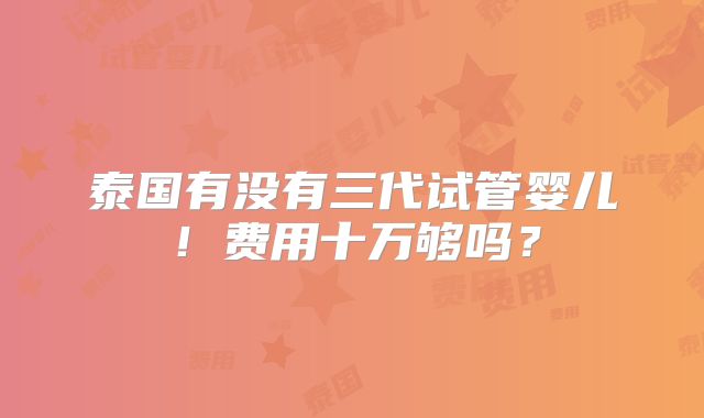 泰国有没有三代试管婴儿！费用十万够吗？