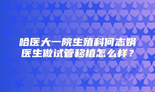 哈医大一院生殖科何志娟医生做试管移植怎么样？