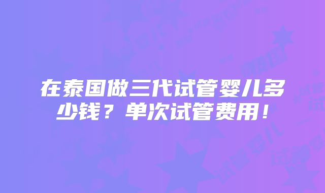 在泰国做三代试管婴儿多少钱?单次试管费用!