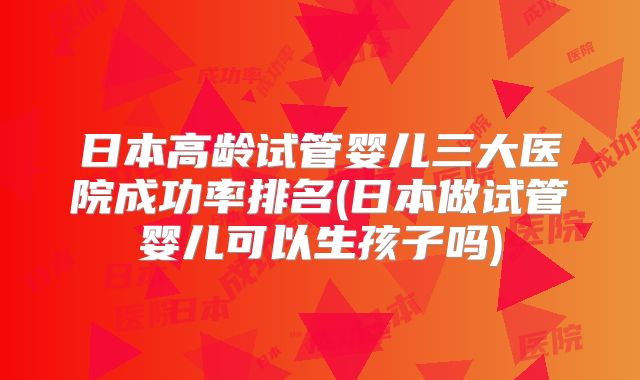 日本高龄试管婴儿三大医院成功率排名(日本做试管婴儿可以生孩子吗)