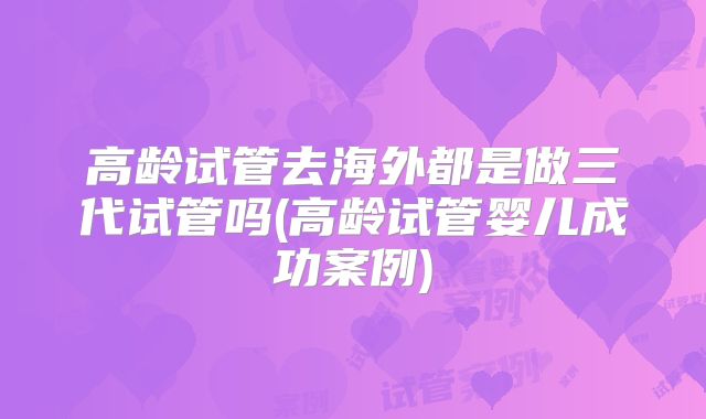 高龄试管去海外都是做三代试管吗(高龄试管婴儿成功案例)