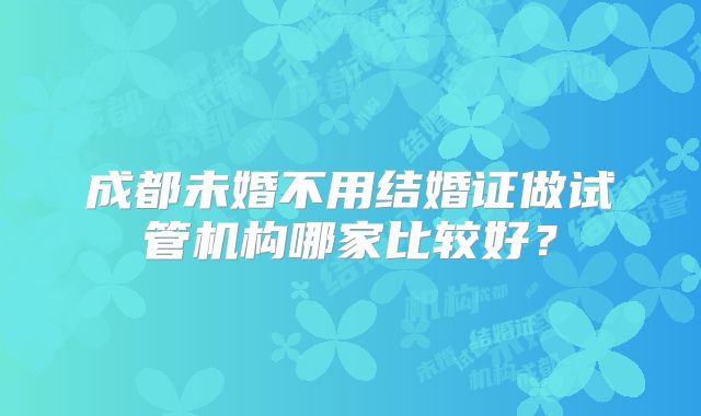 成都未婚不用结婚证做试管机构哪家比较好?