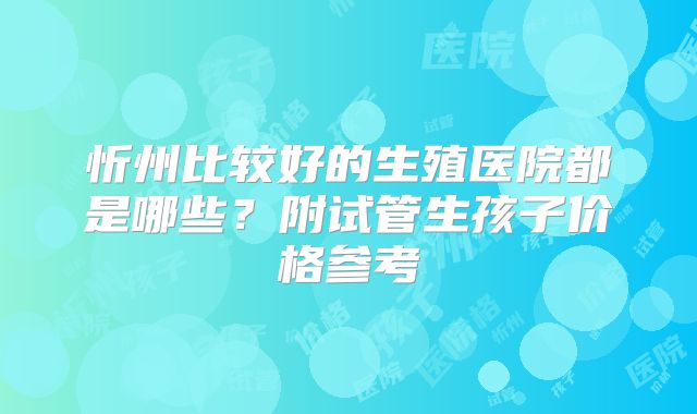 忻州比较好的生殖医院都是哪些?附试管生孩子价格参考