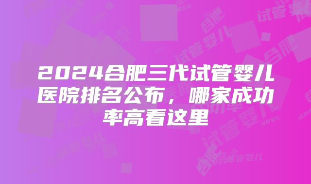 2024合肥三代试管婴儿医院排名公布,哪家成功率高看这里