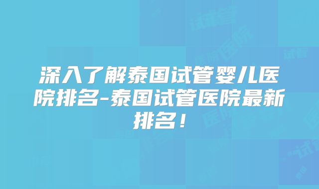 深入了解泰国试管婴儿医院排名-泰国试管医院最新排名!
