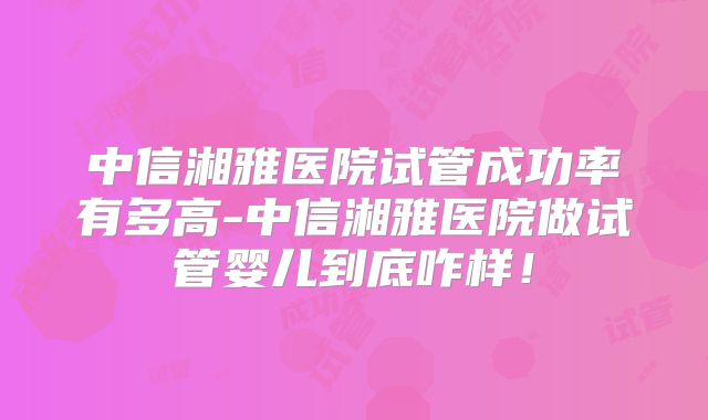 中信湘雅医院试管成功率有多高-中信湘雅医院做试管婴儿到底咋样!